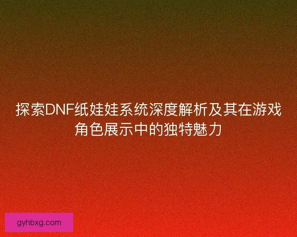 探索DNF纸娃娃系统深度解析及其在游戏角色展示中的独特魅力