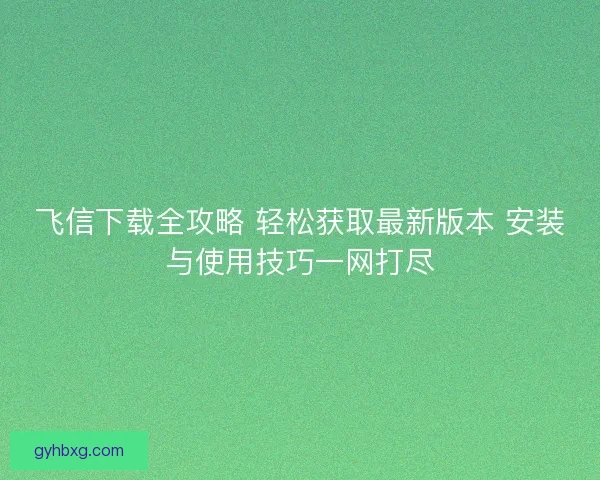飞信下载全攻略 轻松获取最新版本 安装与使用技巧一网打尽