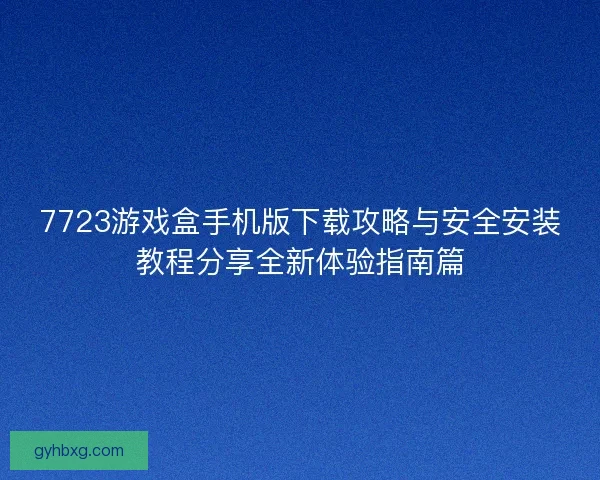 7723游戏盒手机版下载攻略与安全安装教程分享全新体验指南篇