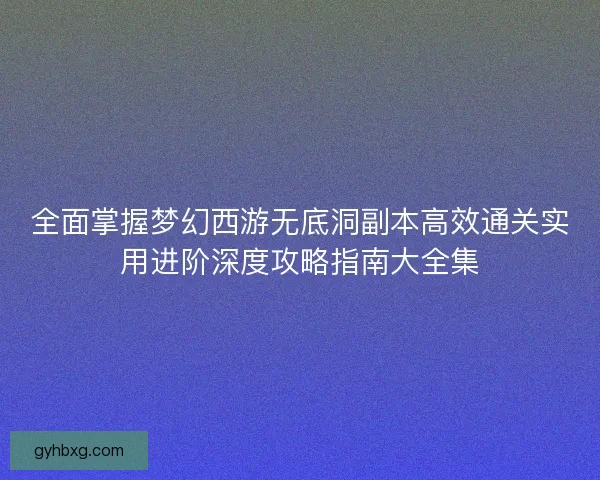 全面掌握梦幻西游无底洞副本高效通关实用进阶深度攻略指南大全集