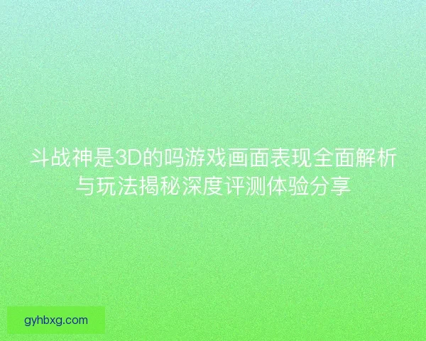 斗战神是3D的吗游戏画面表现全面解析与玩法揭秘深度评测体验分享