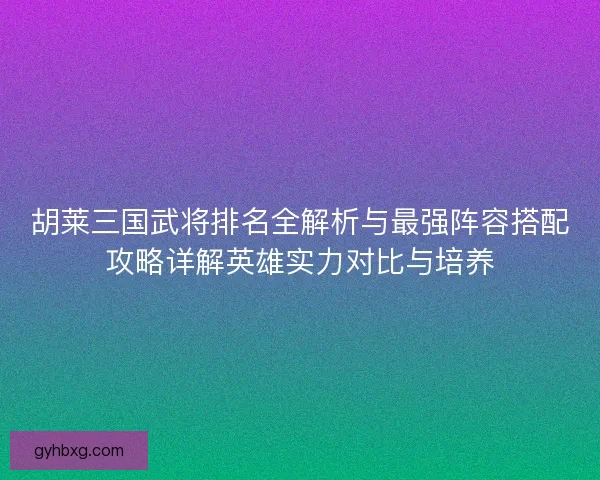 胡莱三国武将排名全解析与最强阵容搭配攻略详解英雄实力对比与培养