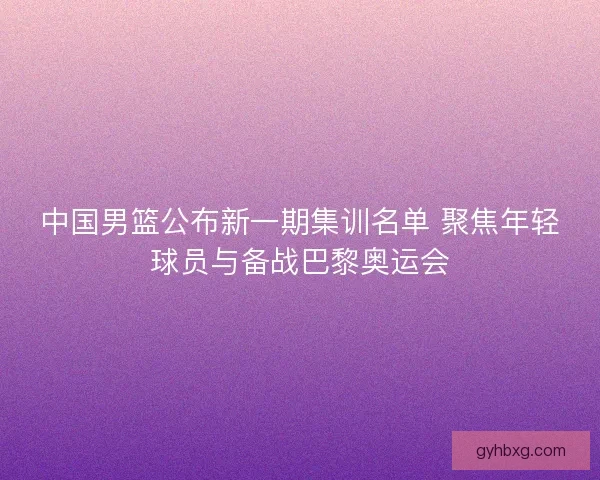 中国男篮公布新一期集训名单 聚焦年轻球员与备战巴黎奥运会