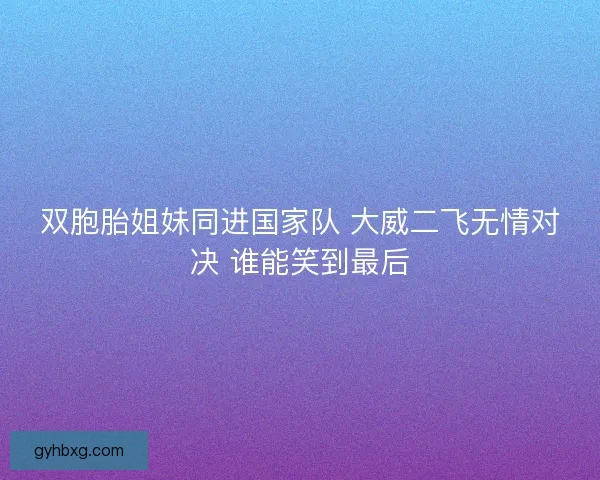 双胞胎姐妹同进国家队 大威二飞无情对决 谁能笑到最后