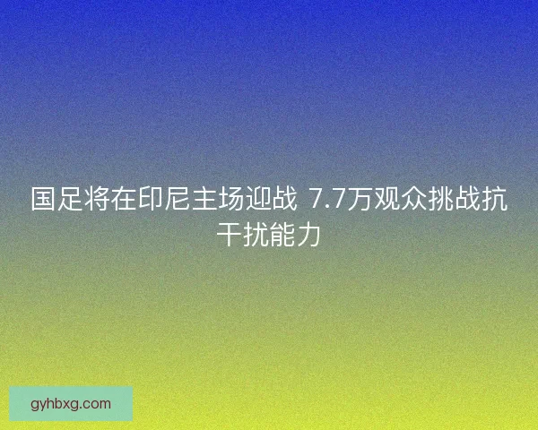 国足将在印尼主场迎战 7.7万观众挑战抗干扰能力