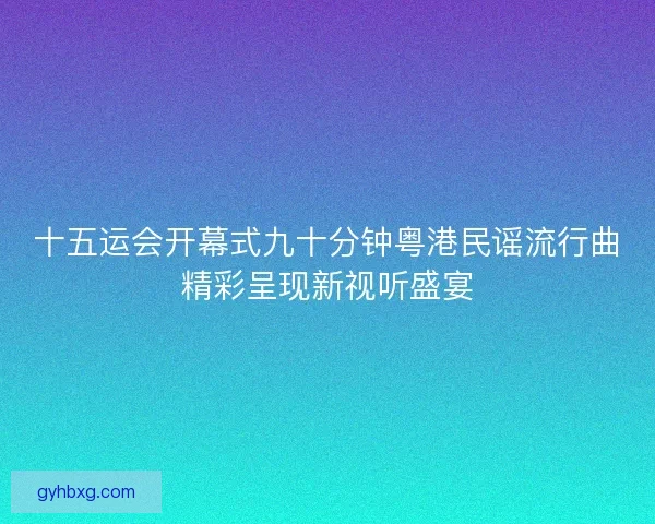十五运会开幕式九十分钟粤港民谣流行曲精彩呈现新视听盛宴