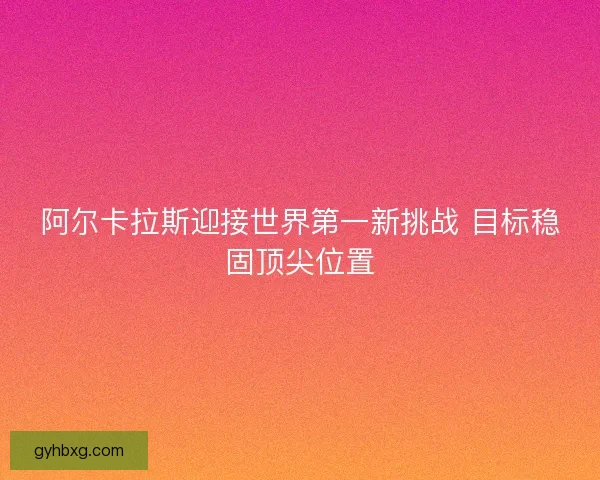 阿尔卡拉斯迎接世界第一新挑战 目标稳固顶尖位置