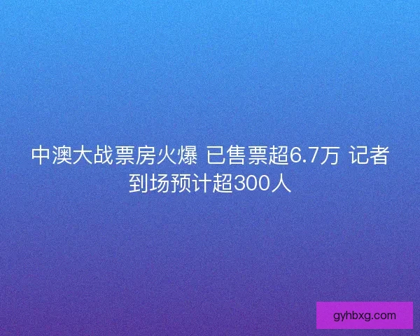中澳大战票房火爆 已售票超6.7万 记者到场预计超300人