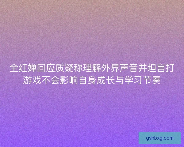 全红婵回应质疑称理解外界声音并坦言打游戏不会影响自身成长与学习节奏