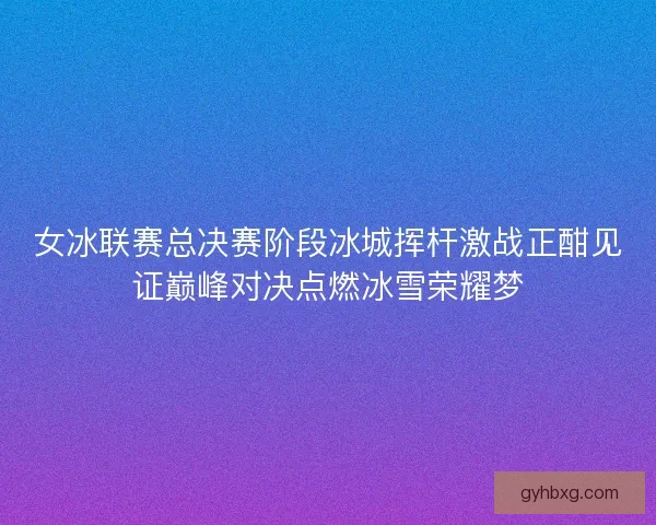 女冰联赛总决赛阶段冰城挥杆激战正酣见证巅峰对决点燃冰雪荣耀梦