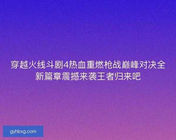 穿越火线斗剧4热血重燃枪战巅峰对决全新篇章震撼来袭王者归来吧