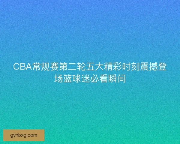 CBA常规赛第二轮五大精彩时刻震撼登场篮球迷必看瞬间