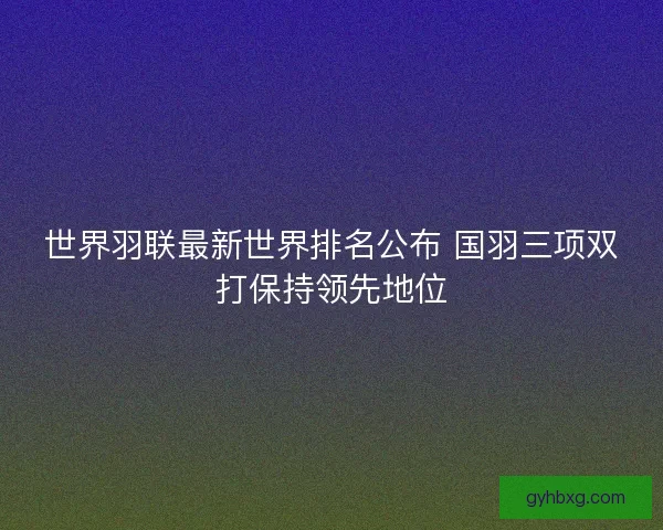 世界羽联最新世界排名公布 国羽三项双打保持领先地位