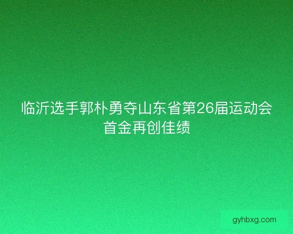 临沂选手郭朴勇夺山东省第26届运动会首金再创佳绩