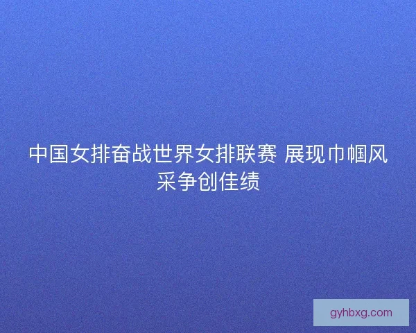 中国女排奋战世界女排联赛 展现巾帼风采争创佳绩