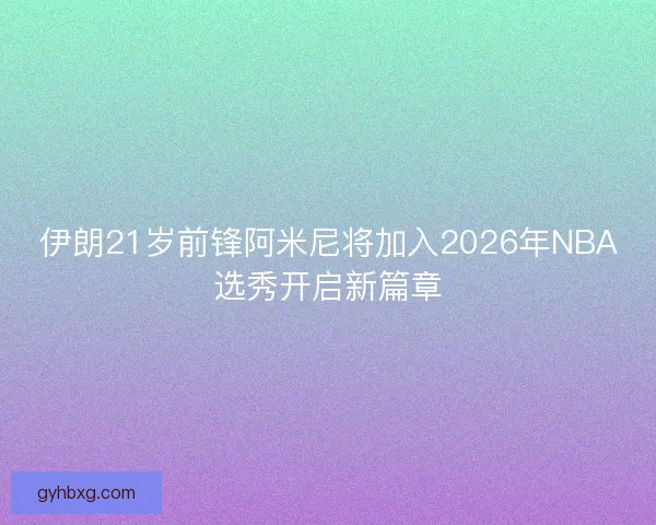 伊朗21岁前锋阿米尼将加入2026年NBA选秀开启新篇章