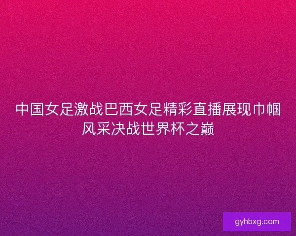 中国女足激战巴西女足精彩直播展现巾帼风采决战世界杯之巅