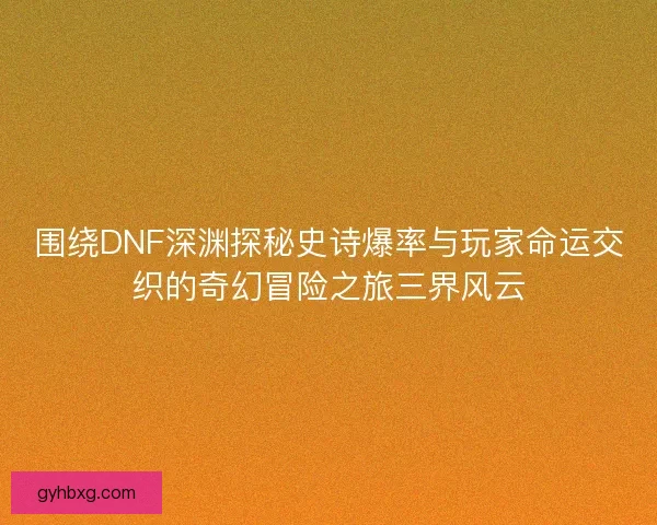 围绕DNF深渊探秘史诗爆率与玩家命运交织的奇幻冒险之旅三界风云