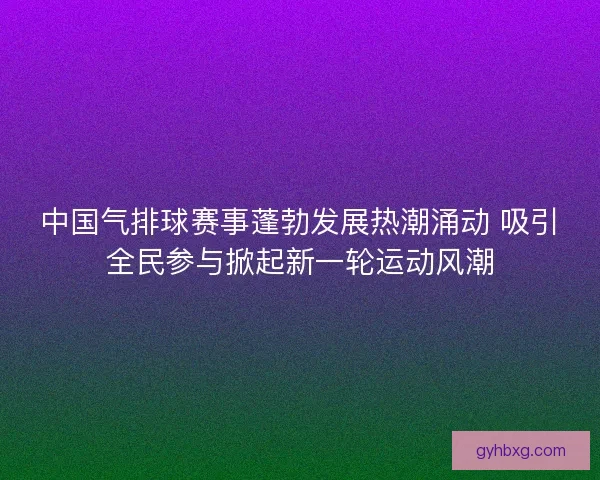 中国气排球赛事蓬勃发展热潮涌动 吸引全民参与掀起新一轮运动风潮