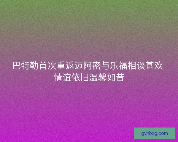 巴特勒首次重返迈阿密与乐福相谈甚欢 情谊依旧温馨如昔