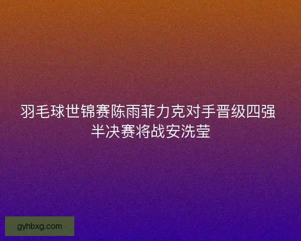 羽毛球世锦赛陈雨菲力克对手晋级四强 半决赛将战安洗莹
