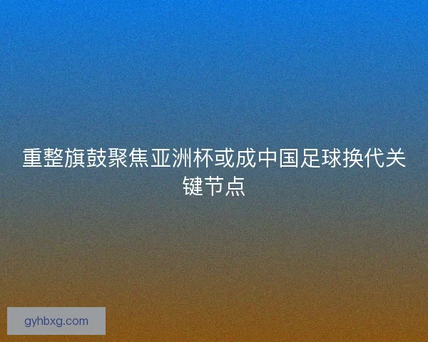 重整旗鼓聚焦亚洲杯或成中国足球换代关键节点