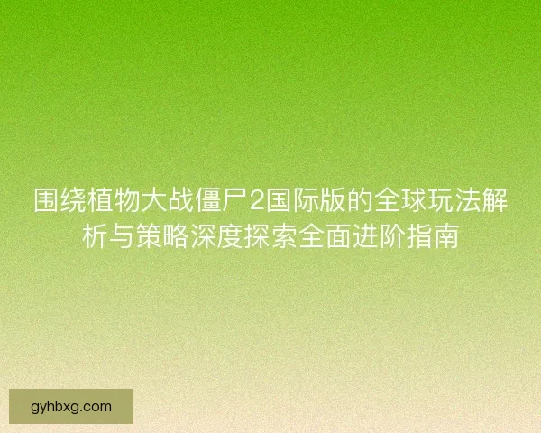 围绕植物大战僵尸2国际版的全球玩法解析与策略深度探索全面进阶指南
