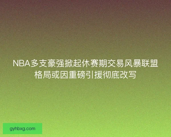 NBA多支豪强掀起休赛期交易风暴联盟格局或因重磅引援彻底改写