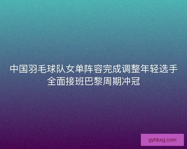 中国羽毛球队女单阵容完成调整年轻选手全面接班巴黎周期冲冠