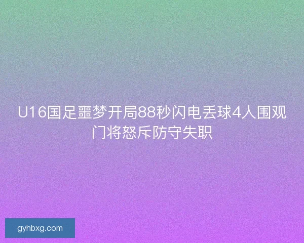 U16国足噩梦开局88秒闪电丢球4人围观门将怒斥防守失职