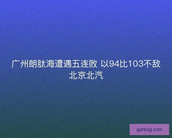 广州朗肽海遭遇五连败 以94比103不敌北京北汽